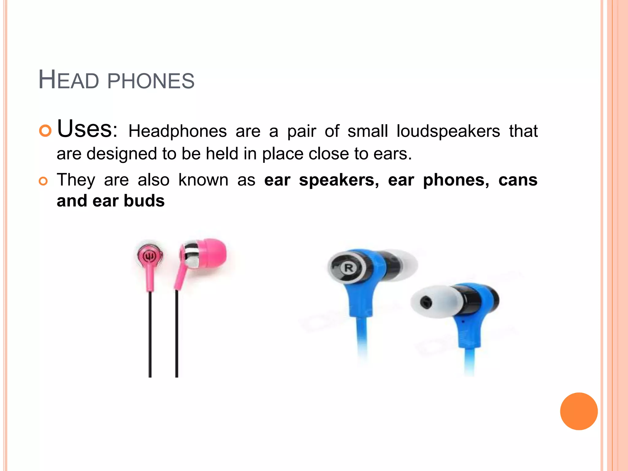  Uses: Headphones are a pair of small loudspeakers that
are designed to be held in place close to ears.
 They are also known as ear speakers, ear phones, cans
and ear buds
HEAD PHONES
 