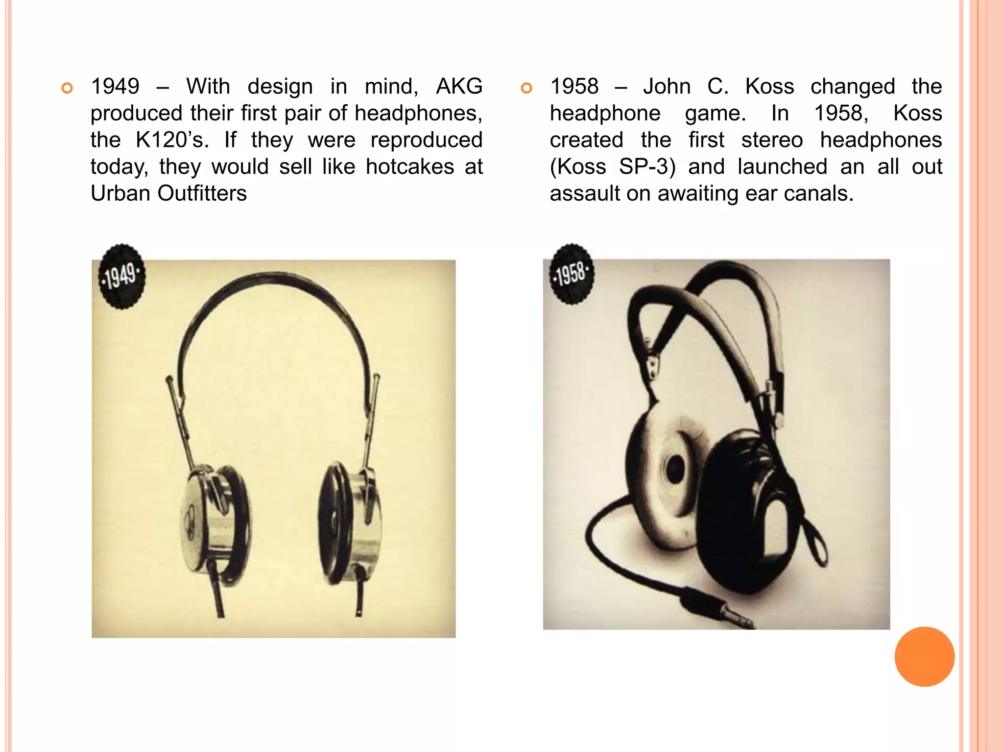  1949 – With design in mind, AKG
produced their first pair of headphones,
the K120’s. If they were reproduced
today, they would sell like hotcakes at
Urban Outfitters
 1958 – John C. Koss changed the
headphone game. In 1958, Koss
created the first stereo headphones
(Koss SP-3) and launched an all out
assault on awaiting ear canals.
 