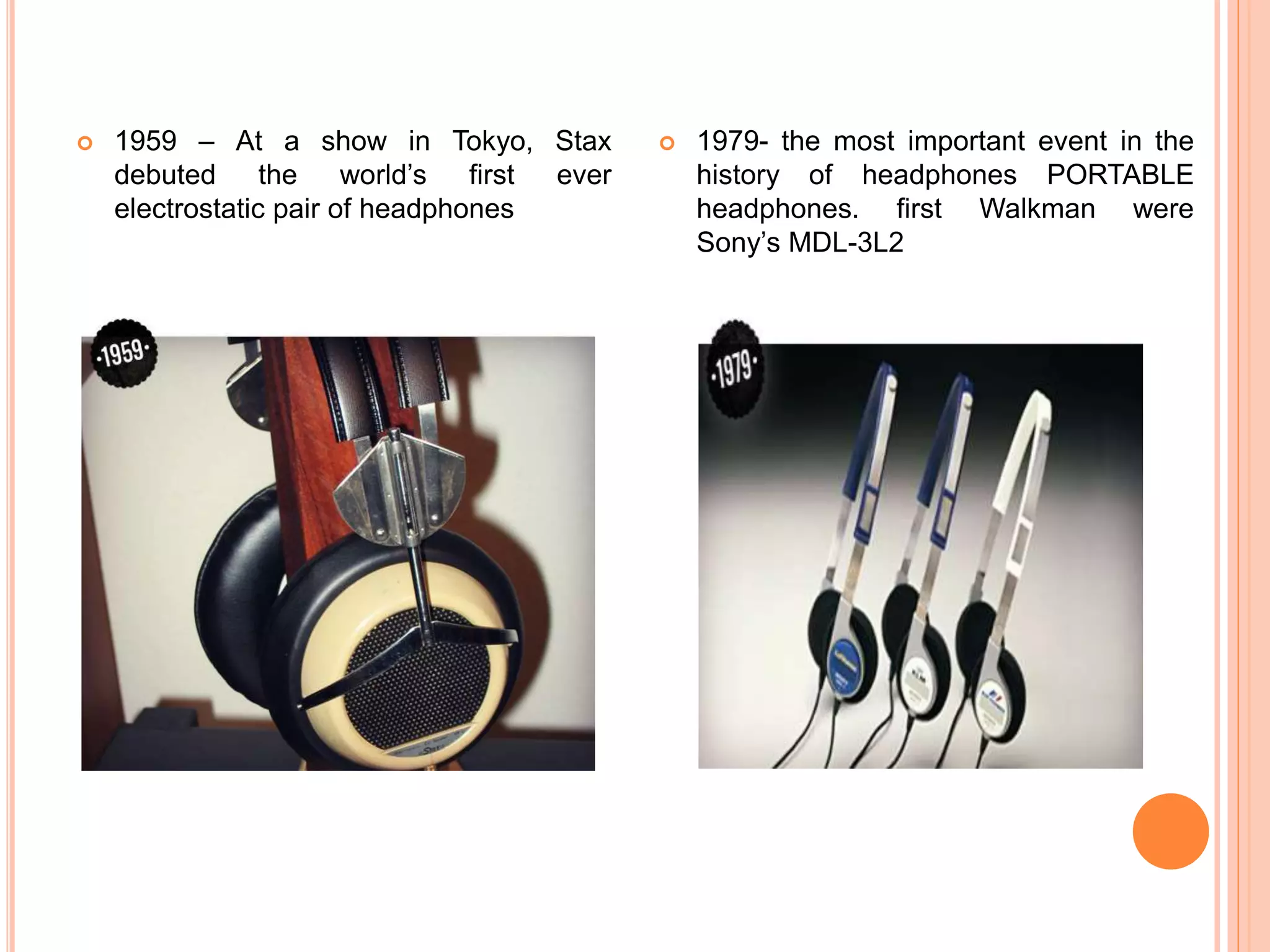  1959 – At a show in Tokyo, Stax
debuted the world’s first ever
electrostatic pair of headphones
 1979- the most important event in the
history of headphones PORTABLE
headphones. first Walkman were
Sony’s MDL-3L2
 