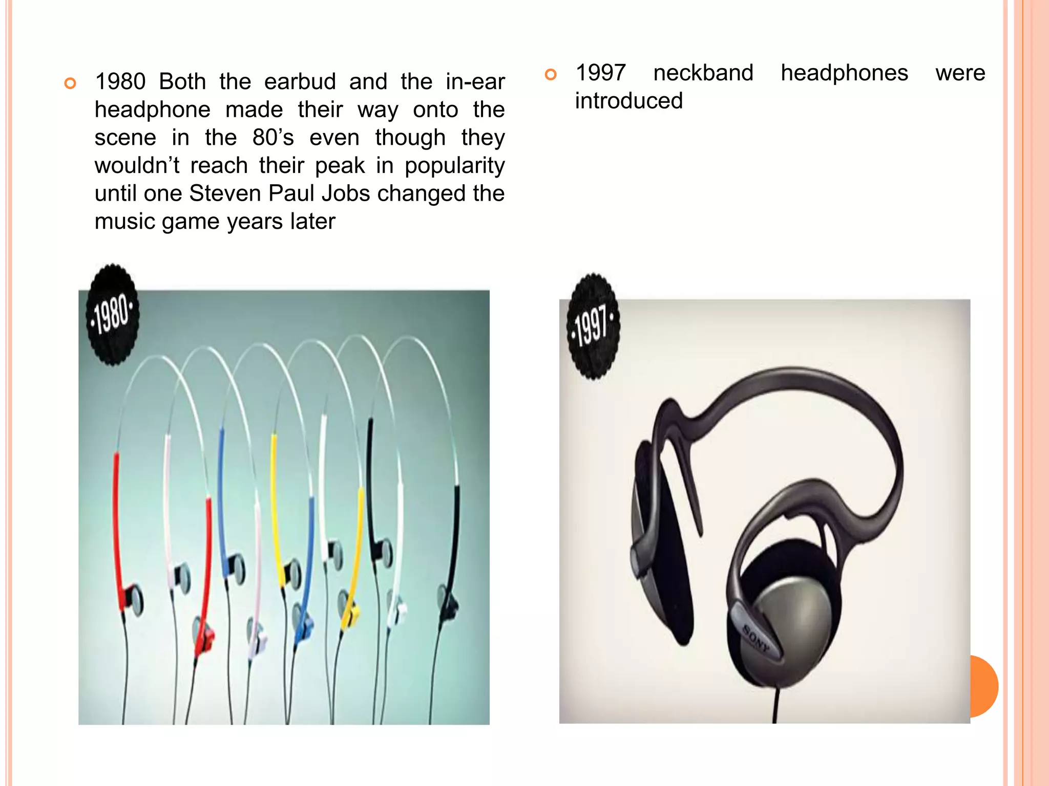  1980 Both the earbud and the in-ear
headphone made their way onto the
scene in the 80’s even though they
wouldn’t reach their peak in popularity
until one Steven Paul Jobs changed the
music game years later
 1997 neckband headphones were
introduced
 