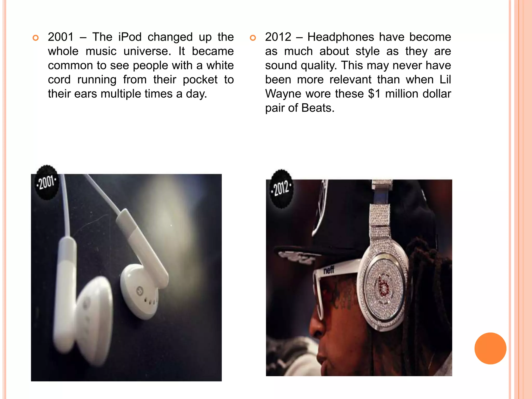  2001 – The iPod changed up the
whole music universe. It became
common to see people with a white
cord running from their pocket to
their ears multiple times a day.
 2012 – Headphones have become
as much about style as they are
sound quality. This may never have
been more relevant than when Lil
Wayne wore these $1 million dollar
pair of Beats.
 