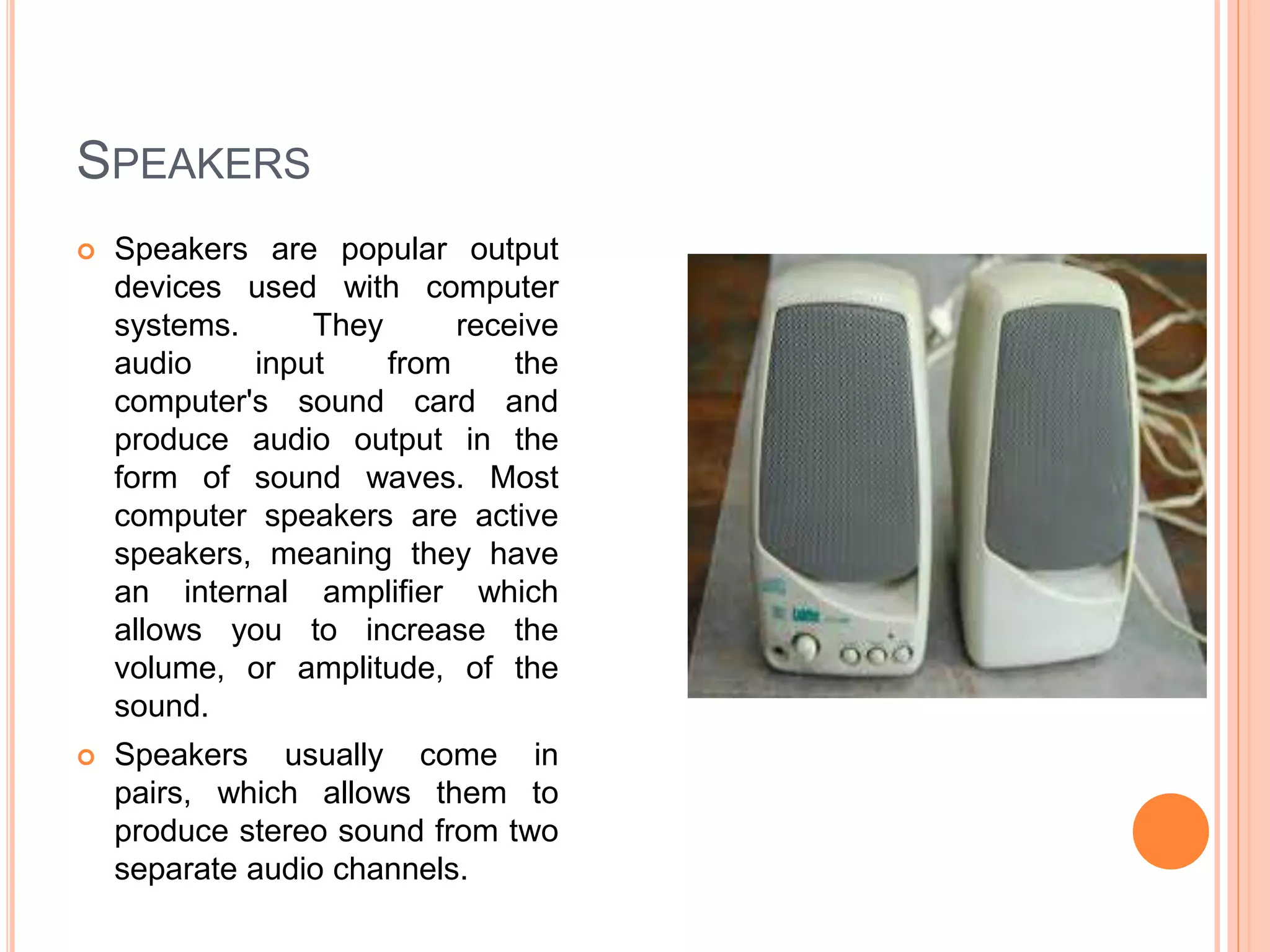 SPEAKERS
 Speakers are popular output
devices used with computer
systems. They receive
audio input from the
computer's sound card and
produce audio output in the
form of sound waves. Most
computer speakers are active
speakers, meaning they have
an internal amplifier which
allows you to increase the
volume, or amplitude, of the
sound.
 Speakers usually come in
pairs, which allows them to
produce stereo sound from two
separate audio channels.
 