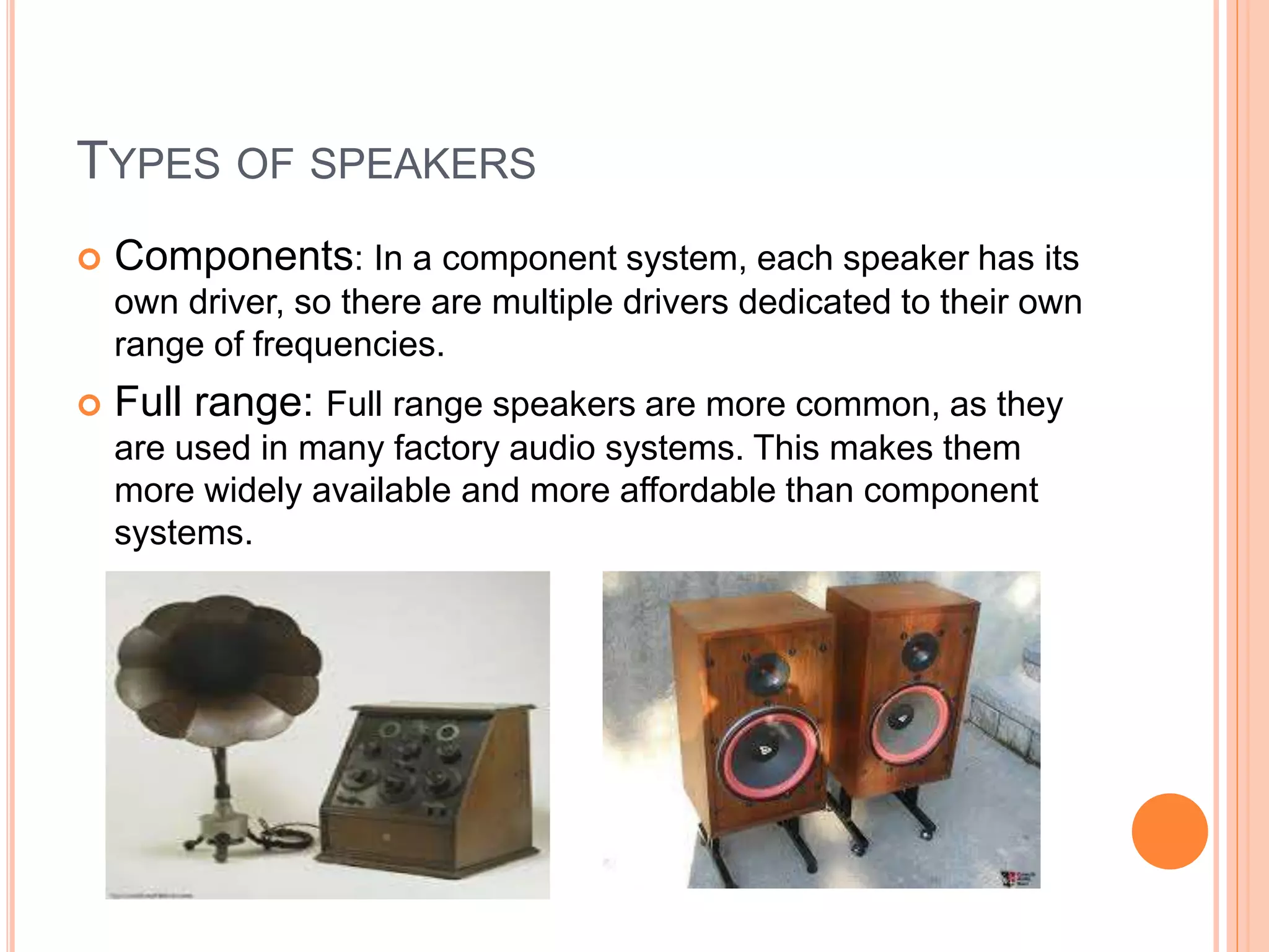  Components: In a component system, each speaker has its
own driver, so there are multiple drivers dedicated to their own
range of frequencies.
 Full range: Full range speakers are more common, as they
are used in many factory audio systems. This makes them
more widely available and more affordable than component
systems.
TYPES OF SPEAKERS
 