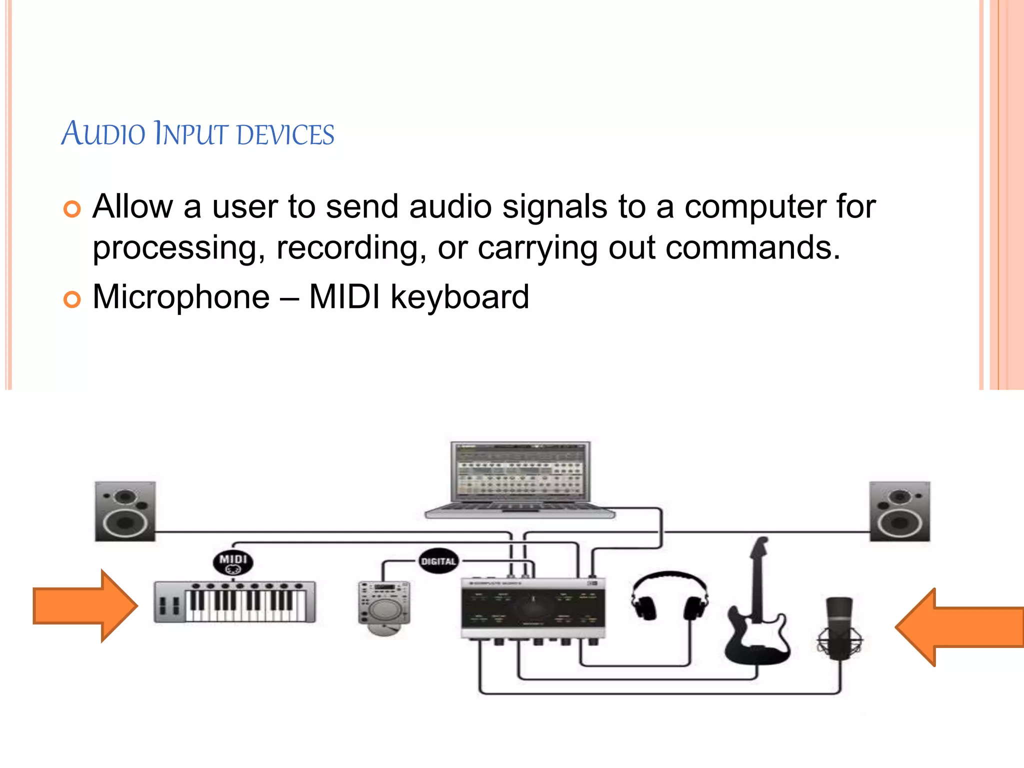 AUDIO INPUT DEVICES
 Allow a user to send audio signals to a computer for
processing, recording, or carrying out commands.
 Microphone – MIDI keyboard
 