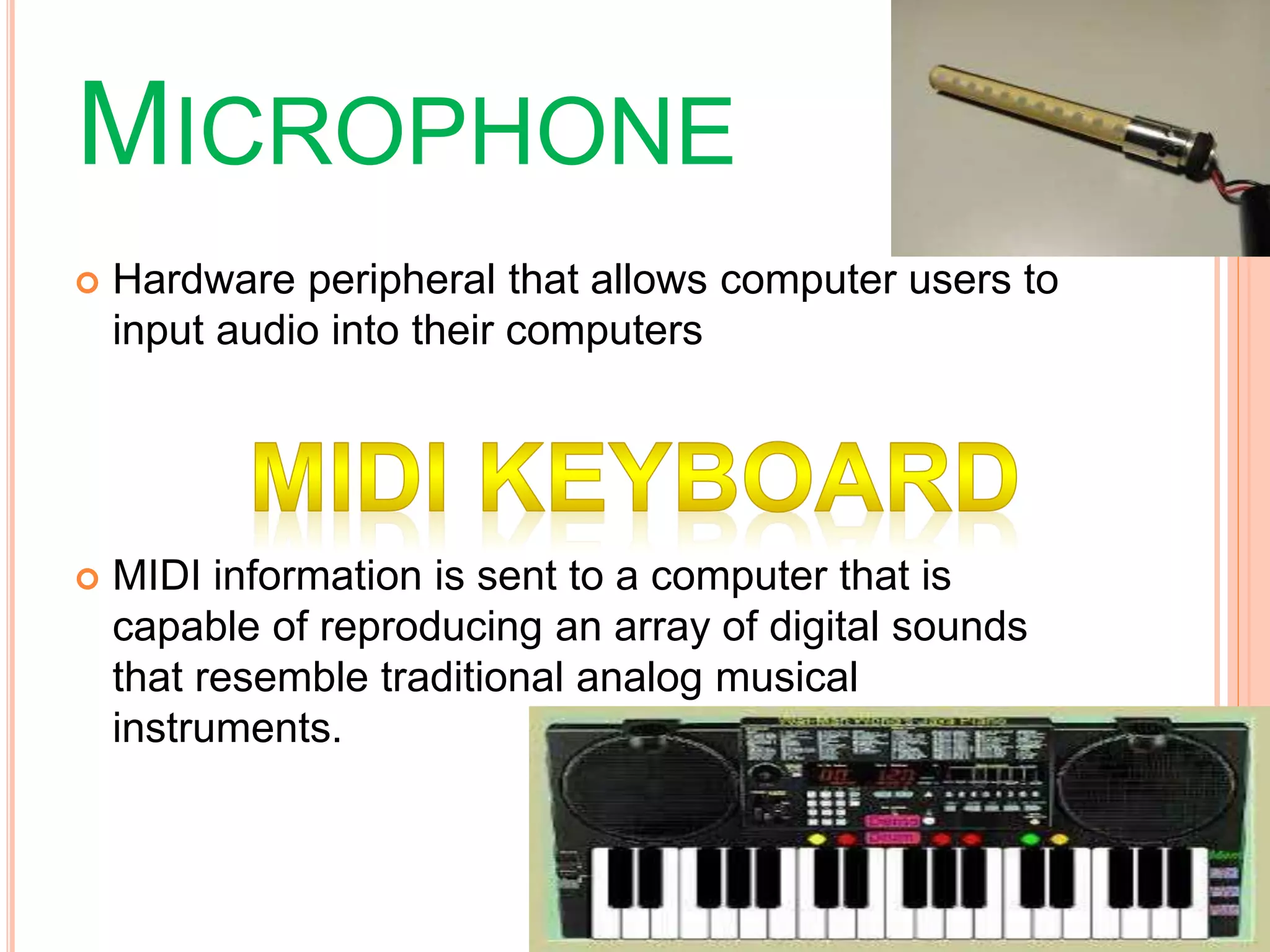 MICROPHONE
 Hardware peripheral that allows computer users to
input audio into their computers
 MIDI information is sent to a computer that is
capable of reproducing an array of digital sounds
that resemble traditional analog musical
instruments.
 