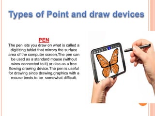 PEN
The pen lets you draw on what is called a
digitizing tablet that mirrors the surface
area of the computer screen.The pen can
be used as a standard mouse (without
wires connected to it) or also as a free
flowing drawing device.The pen is useful
for drawing since drawing,graphics with a
mouse tends to be somewhat difficult.
 