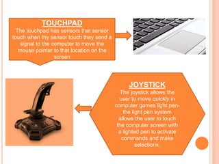 TOUCHPAD
The touchpad has sensors that sensor
touch when thy sensor touch they send a
signal to the computer to move the
mouse pointer to that location on the
screen
JOYSTICK
The joystick allows the
user to move quickly in
computer games light pen-
the light pen system
allows the user to touch
the computer screen with
a lighted pen to activate
commands and make
selections.
 