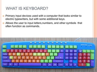 WHAT IS KEYBOARD?
 Primary input devices used with a computer that looks similar to
electric typewriters, but with some additional keys.
 Allows the user to input letters,numbers, and other symbols that
often function as commands.
 