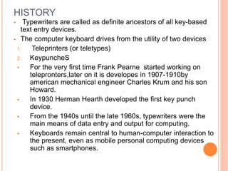 HISTORY
 Typewriters are called as definite ancestors of all key-based
text entry devices.
 The computer keyboard drives from the utility of two devices
1. Teleprinters (or teletypes)
2. KeypuncheS
 For the very first time Frank Pearne started working on
telepronters,later on it is developes in 1907-1910by
american mechanical engineer Charles Krum and his son
Howard.
 In 1930 Herman Hearth developed the first key punch
device.
 From the 1940s until the late 1960s, typewriters were the
main means of data entry and output for computing.
 Keyboards remain central to human-computer interaction to
the present, even as mobile personal computing devices
such as smartphones.
 