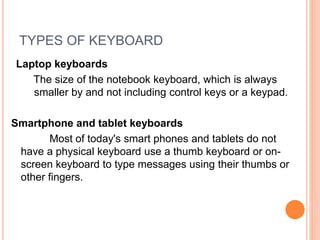 TYPES OF KEYBOARD
Lap
Laptop keyboards
The size of the notebook keyboard, which is always
smaller by and not including control keys or a keypad.
Smartphone and tablet keyboards
Most of today's smart phones and tablets do not
have a physical keyboard use a thumb keyboard or on-
screen keyboard to type messages using their thumbs or
other fingers.
 