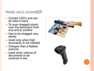 HAND HELD SCANNER
 Contain LED’s and can
be held in hand
 To scan dragged slowly
over the document from
one end to another
 Has to be dragged very
slowly.
 Used only when high
acuuracey is not needed.
 Cheeper then a flatbed
scanner.
 Used when volume of
documents to be
scanned is low
 