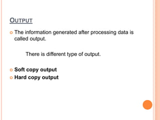 OUTPUT
 The information generated after processing data is
called output.
There is different type of output.
 Soft copy output
 Hard copy output
 