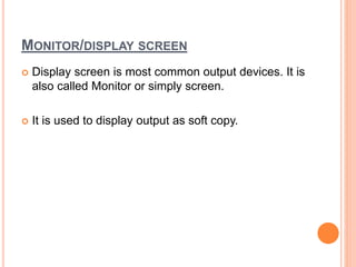 MONITOR/DISPLAY SCREEN
 Display screen is most common output devices. It is
also called Monitor or simply screen.
 It is used to display output as soft copy.
 