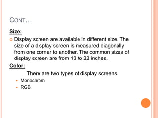 CONT…
Size:
 Display screen are available in different size. The
size of a display screen is measured diagonally
from one corner to another. The common sizes of
display screen are from 13 to 22 inches.
Color:
There are two types of display screens.
 Monochrom
 RGB
 