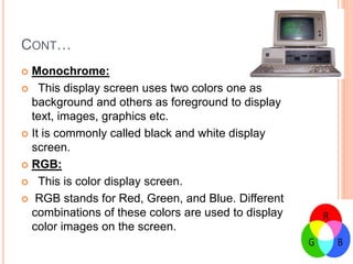 CONT…
 Monochrome:
 This display screen uses two colors one as
background and others as foreground to display
text, images, graphics etc.
 It is commonly called black and white display
screen.
 RGB:
 This is color display screen.
 RGB stands for Red, Green, and Blue. Different
combinations of these colors are used to display
color images on the screen.
 