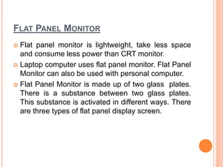 FLAT PANEL MONITOR
 Flat panel monitor is lightweight, take less space
and consume less power than CRT monitor.
 Laptop computer uses flat panel monitor. Flat Panel
Monitor can also be used with personal computer.
 Flat Panel Monitor is made up of two glass plates.
There is a substance between two glass plates.
This substance is activated in different ways. There
are three types of flat panel display screen.
 