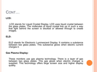 CONT…
LCD:
LCD stands for Liquid Crystal Display. LCD uses liquid crystal between
the glass plates. The molecules of liquid crystal line up in such a way
that light behind the screen is blocked or allowed through to create
images.
ELD:
ELD stands for Electronic Luminescent Display. It contains a substance
between two glass plates. This substance glows when electric current
charges it.
Gas Plasma Display:
These monitors use gas plasma technology. There is a layer of gas
between two glass plates. This gas glows when electric charges is
supplied. This technology offers large screen size and higher display
quality.
 