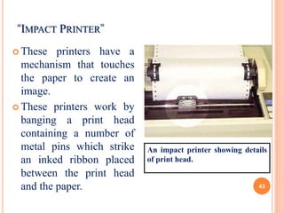 “IMPACT PRINTER”
 These printers have a
mechanism that touches
the paper to create an
image.
 These printers work by
banging a print head
containing a number of
metal pins which strike
an inked ribbon placed
between the print head
and the paper.
An impact printer showing details
of print head.
43
 