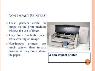 “NON-IMPACT PRINTERS”
 These printers create an
image on the print medium
without the use of force.
 They don’t touch the paper
while creating an image.
 Non-impact printers are
much quieter than impact
printers as they don’t strike
the paper. A non-impact printer
44
 