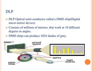  DLP Optical semi-conductor called a DMD chip(Digital
micro mirror device)
 Consists of millions of mirrors, that work at 10 different
degrees in angles.
 DMD chips can produce 1024 shades of grey.
DLP
 