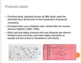 PUNCHED CARDS
 Punched cards, popularly known as IBM cards, were the
dominant input device prior to the introduction of personal
computers.
 Punched cards use a Hollerith code, named after its inventor,
Herman Hollerith (1860–1929).
 Each card has eighty columns with one character per column;
therefore each punched card holds eighty characters or
exactly one row of text or characters a unit record.
 