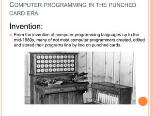 COMPUTER PROGRAMMING IN THE PUNCHED
CARD ERA
Invention:
 From the invention of computer programming languages up to the
mid-1980s, many of not most computer programmers created, edited
and stored their programs line by line on punched cards.
 