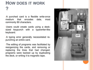 HOW DOES IT WORK
?
•A punched card is a flexible write-once
medium that encodes data, most
commonly 80 characters.
•Users could create cards using a desk-
sized keypunch with a typewriter-like
keyboard.
•A typing error generally necessitated re-
punching an entire card.
•The editing of programs was facilitated by
reorganizing the cards, and removing or
replacing the lines that had changed;
programs were backed up by duplicating
the deck, or writing it to magnetic tape.
 