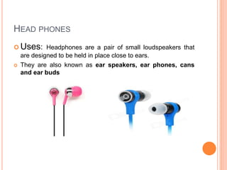  Uses: Headphones are a pair of small loudspeakers that
are designed to be held in place close to ears.
 They are also known as ear speakers, ear phones, cans
and ear buds
HEAD PHONES
 