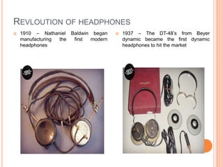  1910 – Nathaniel Baldwin began
manufacturing the first modern
headphones
 1937 – The DT-48’s from Beyer
dynamic became the first dynamic
headphones to hit the market
REVLOUTION OF HEADPHONES
 