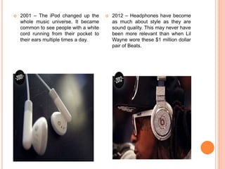  2001 – The iPod changed up the
whole music universe. It became
common to see people with a white
cord running from their pocket to
their ears multiple times a day.
 2012 – Headphones have become
as much about style as they are
sound quality. This may never have
been more relevant than when Lil
Wayne wore these $1 million dollar
pair of Beats.
 