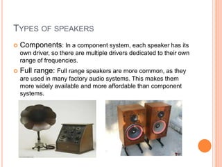  Components: In a component system, each speaker has its
own driver, so there are multiple drivers dedicated to their own
range of frequencies.
 Full range: Full range speakers are more common, as they
are used in many factory audio systems. This makes them
more widely available and more affordable than component
systems.
TYPES OF SPEAKERS
 