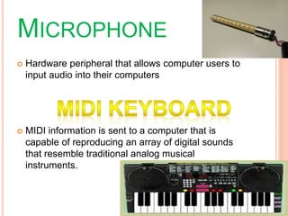 MICROPHONE
 Hardware peripheral that allows computer users to
input audio into their computers
 MIDI information is sent to a computer that is
capable of reproducing an array of digital sounds
that resemble traditional analog musical
instruments.
 