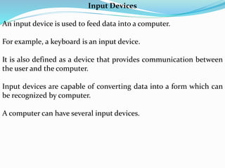Input Devices
An input device is used to feed data into a computer.
For example, a keyboard is an input device.
It is also defined as a device that provides communication between
the user and the computer.
Input devices are capable of converting data into a form which can
be recognized by computer.
A computer can have several input devices.
 