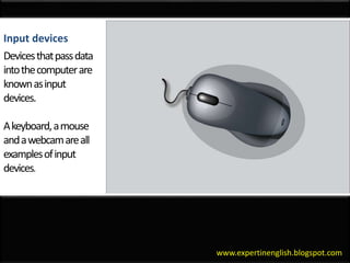 www.expertinenglish.blogspot.com
Input devices
Devices that pass data into the computer are known as input devices. A keyboard, a mouse and a webcam are all examples of input devices.
Input devices
Devicesthatpassdata
intothecomputerare
knownasinput
devices.
Akeyboard,amouse
andawebcamareall
examplesofinput
devices.
 