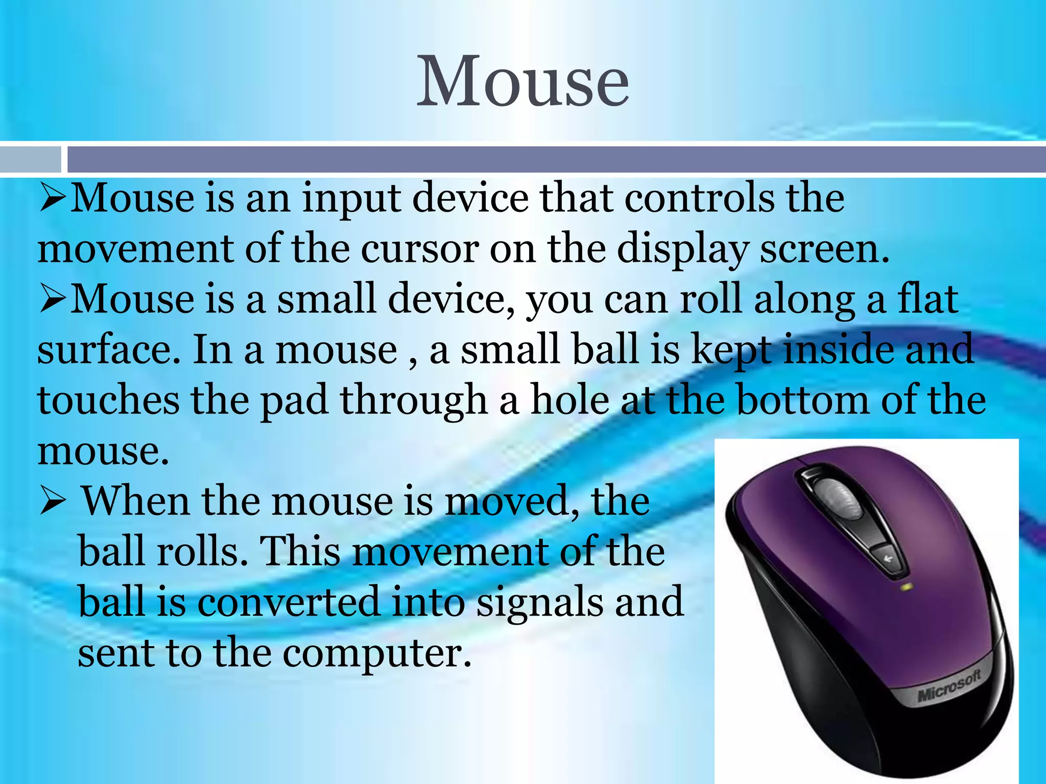 Mouse
Mouse is an input device that controls the
movement of the cursor on the display screen.
Mouse is a small device, you can roll along a flat
surface. In a mouse , a small ball is kept inside and
touches the pad through a hole at the bottom of the
mouse.
 When the mouse is moved, the
ball rolls. This movement of the
ball is converted into signals and
sent to the computer.
 