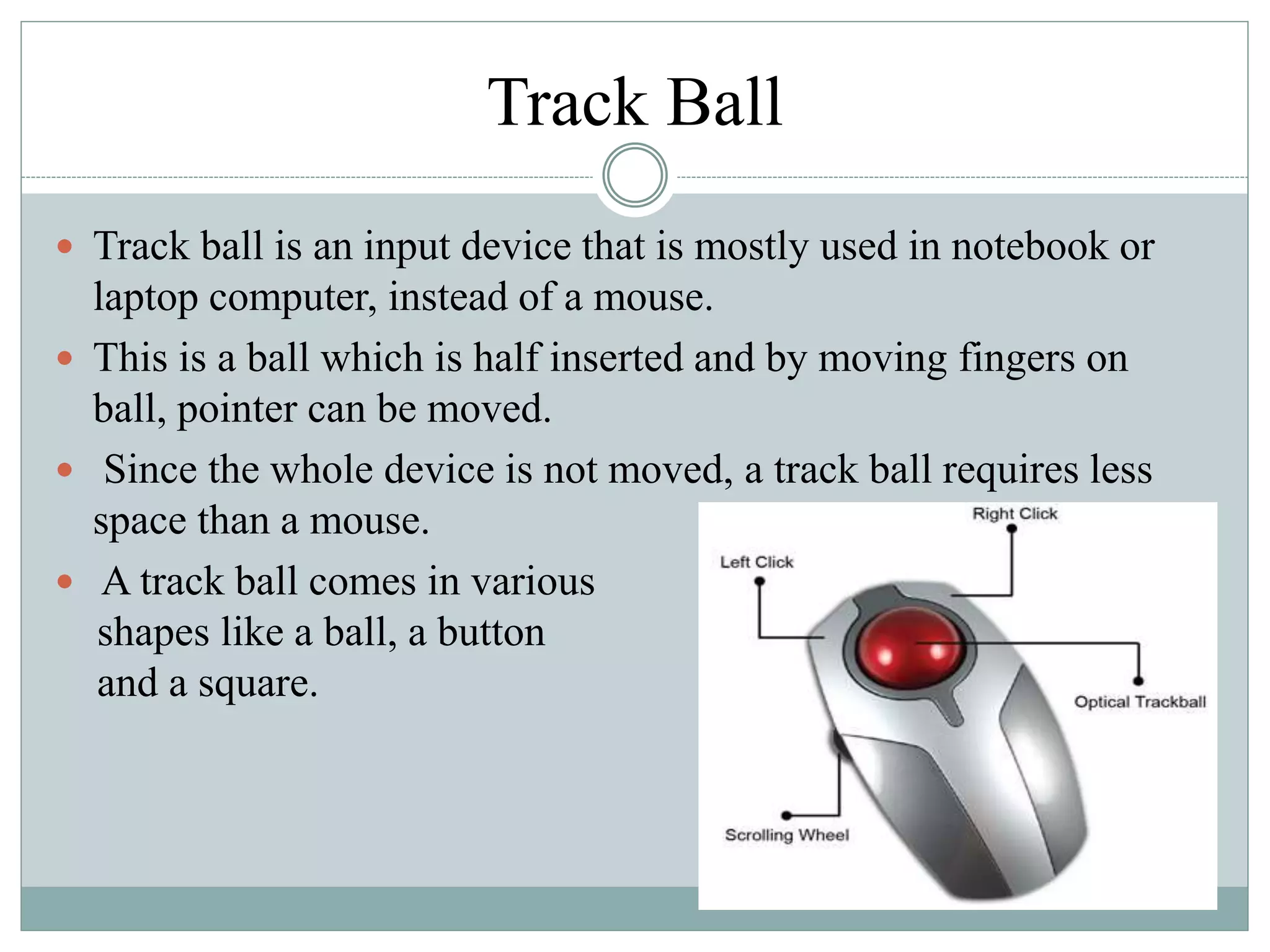 Track Ball
 Track ball is an input device that is mostly used in notebook or
laptop computer, instead of a mouse.
 This is a ball which is half inserted and by moving fingers on
ball, pointer can be moved.
 Since the whole device is not moved, a track ball requires less
space than a mouse.
 A track ball comes in various
shapes like a ball, a button
and a square.
 