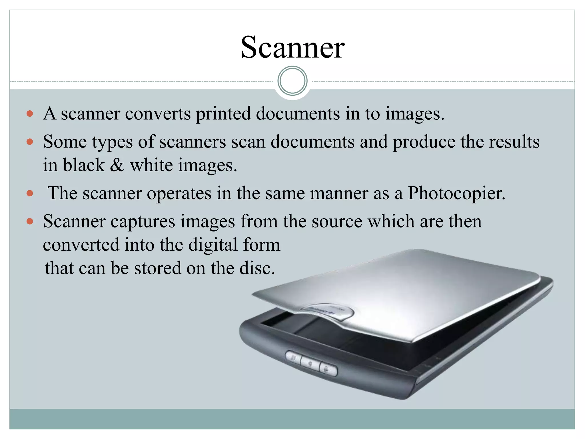 Scanner
 A scanner converts printed documents in to images.
 Some types of scanners scan documents and produce the results
in black & white images.
 The scanner operates in the same manner as a Photocopier.
 Scanner captures images from the source which are then
converted into the digital form
that can be stored on the disc.
 