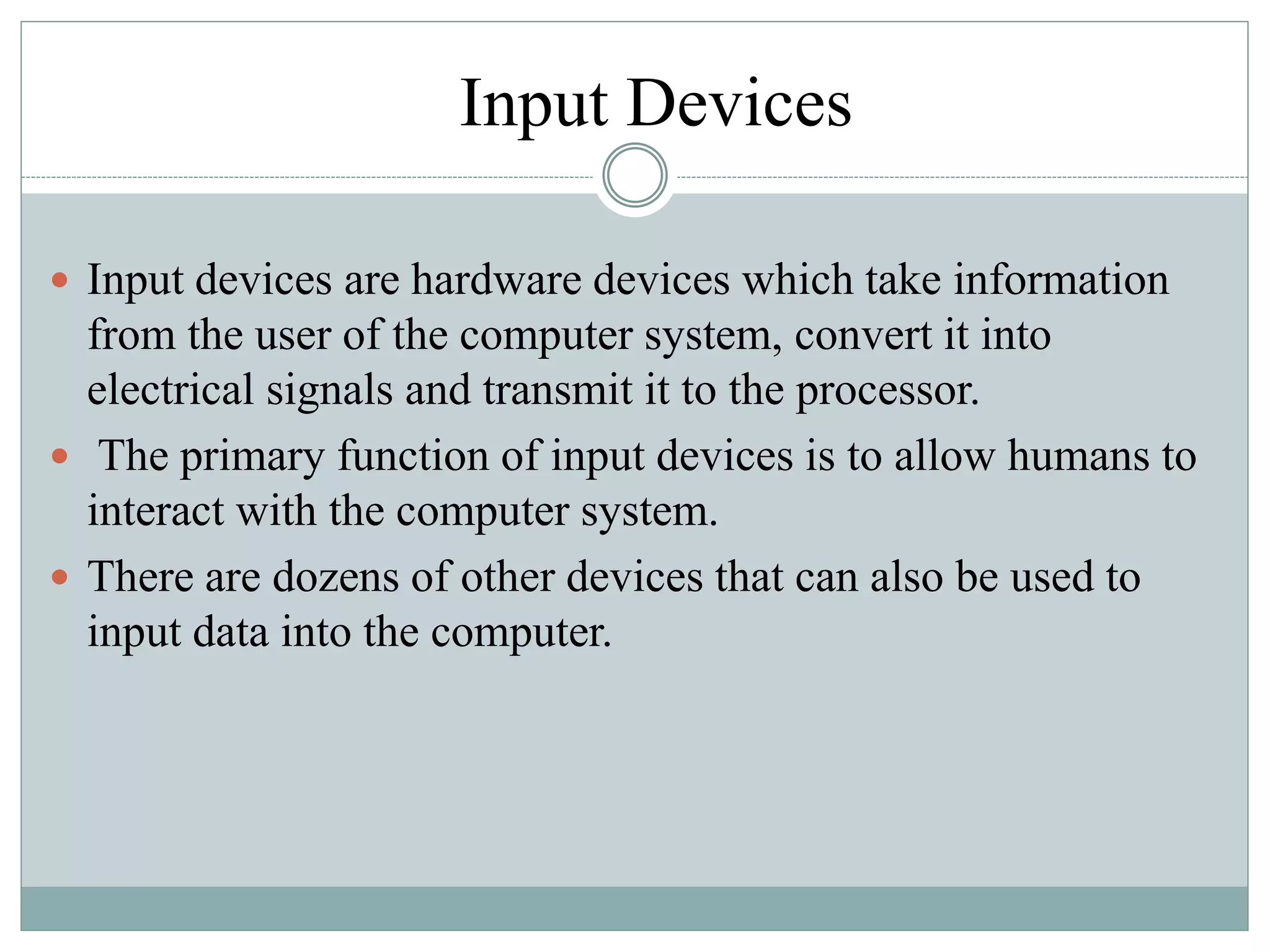 Input Devices
 Input devices are hardware devices which take information
from the user of the computer system, convert it into
electrical signals and transmit it to the processor.
 The primary function of input devices is to allow humans to
interact with the computer system.
 There are dozens of other devices that can also be used to
input data into the computer.
 