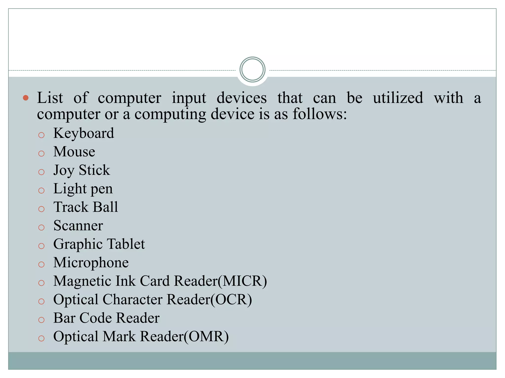  List of computer input devices that can be utilized with a
computer or a computing device is as follows:
o Keyboard
o Mouse
o Joy Stick
o Light pen
o Track Ball
o Scanner
o Graphic Tablet
o Microphone
o Magnetic Ink Card Reader(MICR)
o Optical Character Reader(OCR)
o Bar Code Reader
o Optical Mark Reader(OMR)
 