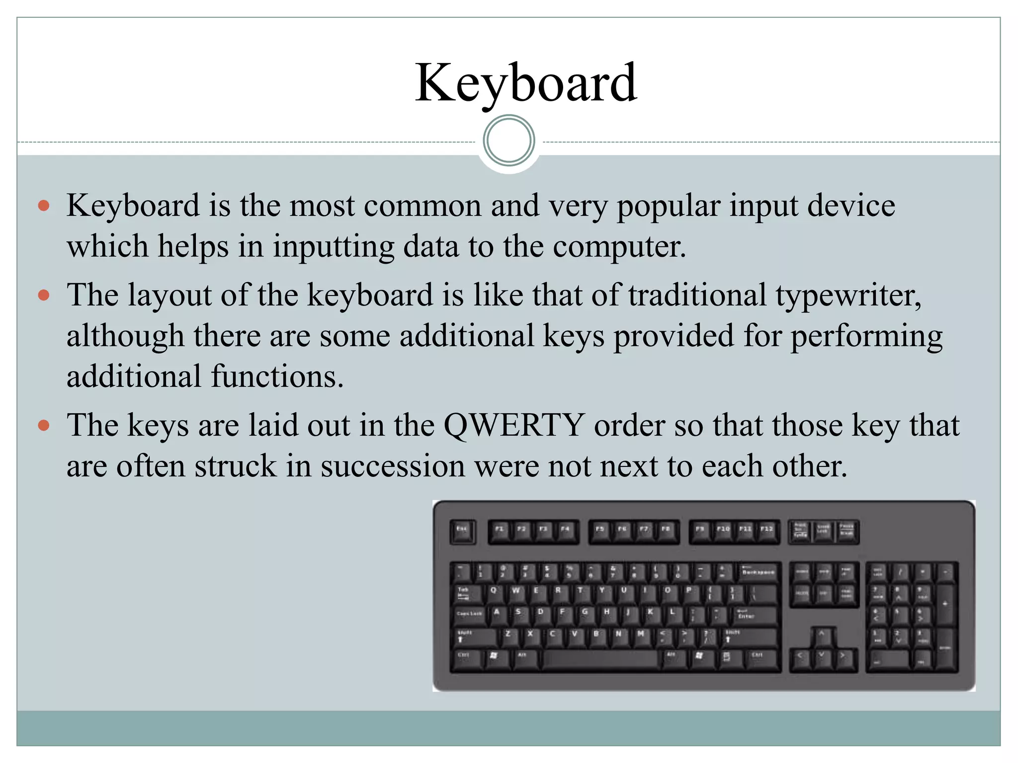 Keyboard
 Keyboard is the most common and very popular input device
which helps in inputting data to the computer.
 The layout of the keyboard is like that of traditional typewriter,
although there are some additional keys provided for performing
additional functions.
 The keys are laid out in the QWERTY order so that those key that
are often struck in succession were not next to each other.
 