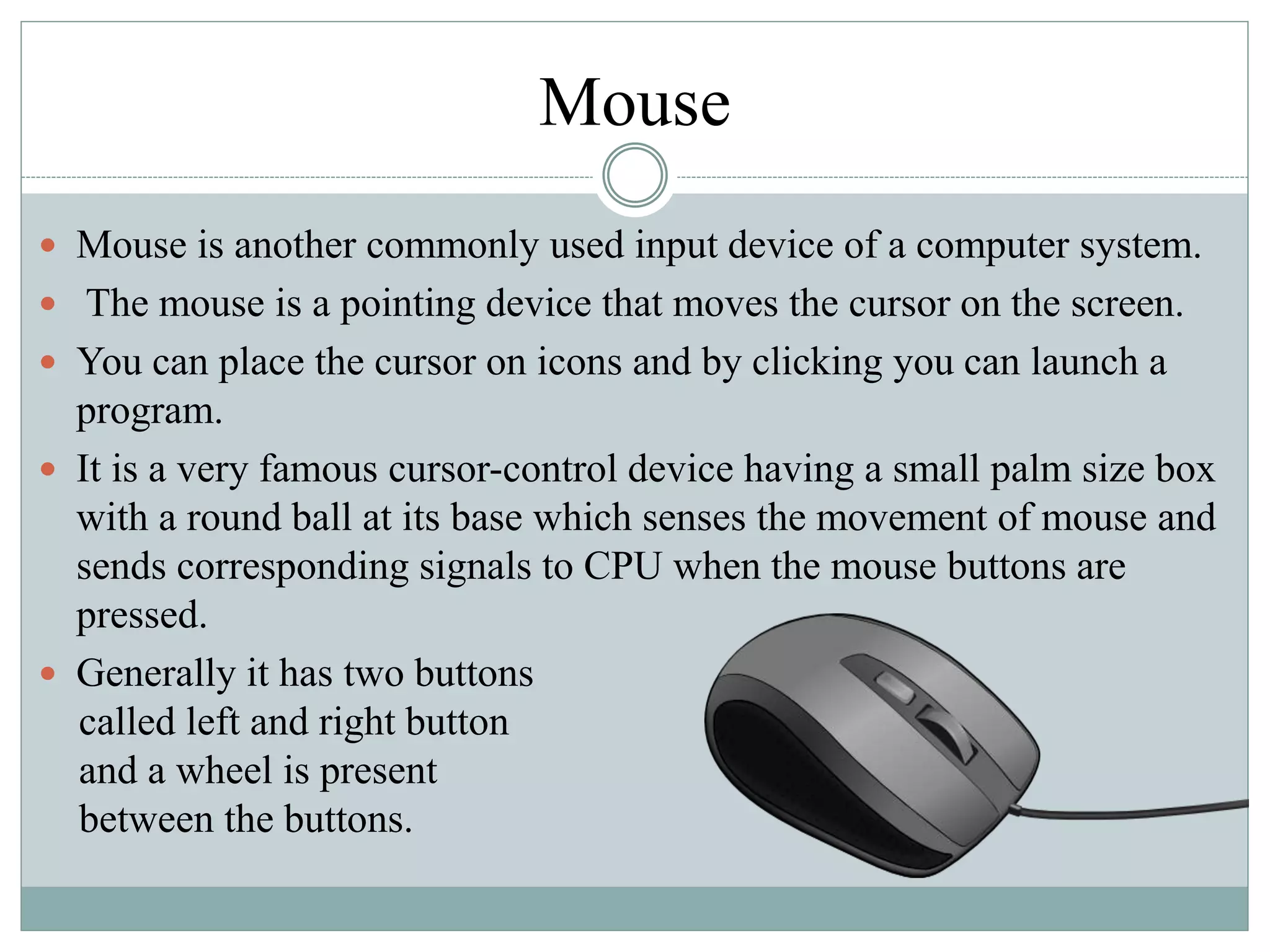 Mouse
 Mouse is another commonly used input device of a computer system.
 The mouse is a pointing device that moves the cursor on the screen.
 You can place the cursor on icons and by clicking you can launch a
program.
 It is a very famous cursor-control device having a small palm size box
with a round ball at its base which senses the movement of mouse and
sends corresponding signals to CPU when the mouse buttons are
pressed.
 Generally it has two buttons
called left and right button
and a wheel is present
between the buttons.
 
