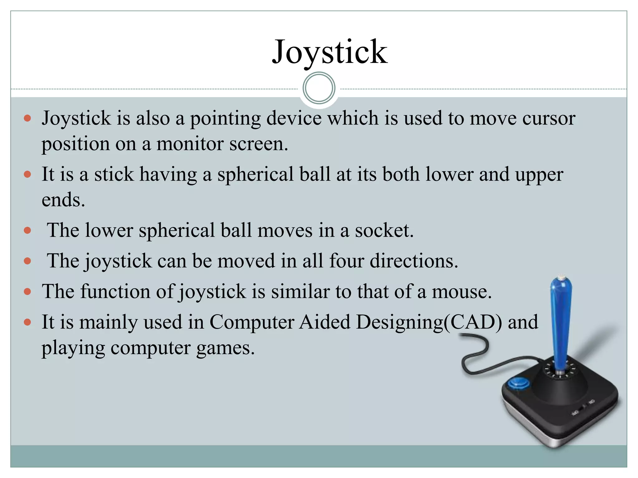 Joystick
 Joystick is also a pointing device which is used to move cursor
position on a monitor screen.
 It is a stick having a spherical ball at its both lower and upper
ends.
 The lower spherical ball moves in a socket.
 The joystick can be moved in all four directions.
 The function of joystick is similar to that of a mouse.
 It is mainly used in Computer Aided Designing(CAD) and
playing computer games.
 