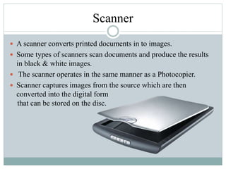 Scanner
 A scanner converts printed documents in to images.
 Some types of scanners scan documents and produce the results
in black & white images.
 The scanner operates in the same manner as a Photocopier.
 Scanner captures images from the source which are then
converted into the digital form
that can be stored on the disc.
 