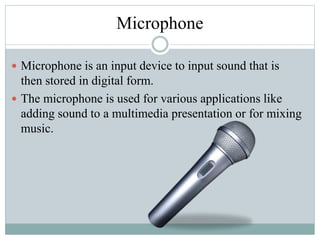 Microphone
 Microphone is an input device to input sound that is
then stored in digital form.
 The microphone is used for various applications like
adding sound to a multimedia presentation or for mixing
music.
 