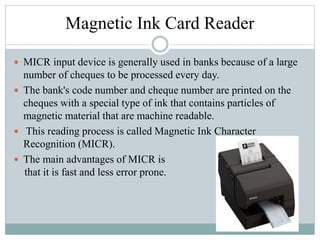 Magnetic Ink Card Reader
 MICR input device is generally used in banks because of a large
number of cheques to be processed every day.
 The bank's code number and cheque number are printed on the
cheques with a special type of ink that contains particles of
magnetic material that are machine readable.
 This reading process is called Magnetic Ink Character
Recognition (MICR).
 The main advantages of MICR is
that it is fast and less error prone.
 