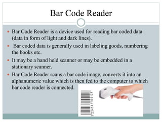 Bar Code Reader
 Bar Code Reader is a device used for reading bar coded data
(data in form of light and dark lines).
 Bar coded data is generally used in labeling goods, numbering
the books etc.
 It may be a hand held scanner or may be embedded in a
stationary scanner.
 Bar Code Reader scans a bar code image, converts it into an
alphanumeric value which is then fed to the computer to which
bar code reader is connected.
 