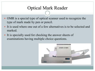 Optical Mark Reader
 OMR is a special type of optical scanner used to recognize the
type of mark made by pen or pencil.
 It is used where one out of a few alternatives is to be selected and
marked.
 It is specially used for checking the answer sheets of
examinations having multiple choice questions.
 