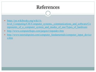 References
 https://en.wikibooks.org/wiki/A-
level_Computing/CIE/Computer_systems,_communications_and_software/Co
mponents_of_a_computer_system_and_modes_of_use/Types_of_hardware
 http://www.computerhope.com/jargon/i/inputdev.htm
 http://www.tutorialspoint.com/computer_fundamentals/computer_input_device
s.htm
 