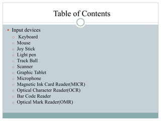 Table of Contents
 Input devices
o Keyboard
o Mouse
o Joy Stick
o Light pen
o Track Ball
o Scanner
o Graphic Tablet
o Microphone
o Magnetic Ink Card Reader(MICR)
o Optical Character Reader(OCR)
o Bar Code Reader
o Optical Mark Reader(OMR)
 