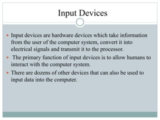 Input Devices
 Input devices are hardware devices which take information
from the user of the computer system, convert it into
electrical signals and transmit it to the processor.
 The primary function of input devices is to allow humans to
interact with the computer system.
 There are dozens of other devices that can also be used to
input data into the computer.
 